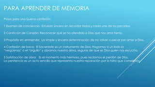 PARA APRENDER DE MEMORIA 
Pasos para una buena confesión: 
1 Examen de conciencia: Esfuerzo sincero en recordar todos y cada uno de los pecados. 
2 Contrición de Corazón: Reconocer que se ha ofendido a Dios que nos ama tanto. 
3 Propósito en enmienda: La simple y sincera determinación de no volver a pecar por amor a Dios. 
4 Confesión de boca: El Sacerdote es un instrumento de Dios. Hagamos a un lado la 
“vergüenza” o el “orgullo” y abramos nuestra alma, seguros de que es Dios quien nos escucha. 
5 Satisfacción de obra: Es el momento más hermoso, pues recibimos el perdón de Dios. 
La penitencia es un acto sencillo que representa nuestra reparación por la falta que cometimos. 
 