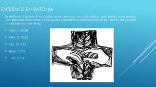 ENTREMOS EN SINTONÍA 
Se realizara 5 grupos a los cuales se les asignara una cita bíblica que leerán para realizar 
una plenaria sobre estas. Cada grupo expondrá sus conclusiones de la misma y así generar 
un debate sobre el tema. 
1 Gén. 1, 26-28 
2 Gén. 2, 18-25 
3 Mc. 10, 2-12 
4 Rom. 7, 2-3 
5 1 Pe. 3, 1-7 
 