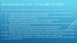 REFLEXIONEMOS CON LA PALABRA DE DIOS 
Leer atenta mente el texto bíblico Juan capitulo 2 versículo del 1 al 11 y sacar una síntesis. 
1. Tres días más tarde se celebraba una boda en Caná de Galilea, y la madre de Jesús estaba allí. 
2. También fue invitado Jesús a la boda con sus discípulos. 
3. Sucedió que se terminó el vino preparado para la boda, y se quedaron sin vino. Entonces 
la madre de Jesús le dijo: «No tienen vino.» 
4. Jesús le respondió: «Mujer, a ti y a Mí ¿qué? Aún no ha llegado mi hora.» 
5. Pero su madre dijo a los sirvientes: «Hagan lo que El les diga.» 
6. Había allí seis recipientes de piedra, de los que usan los judíos para sus purificaciones, de 
unos cien litros de capacidad cada uno. 
7. Jesús dijo: «Llenen de agua esos recipientes.» Y los llenaron hasta el borde. 
8. «Saquen ahora, les dijo, y llévenle al mayordomo.» Y ellos se lo llevaron. 
9. Después de probar el agua convertida en vino, el mayordomo llamó al novio, pues no sabía 
de dónde provenía, a pesar de que lo sabían los sirvientes que habían sacado el agua. 
10. Y le dijo: «Todo el mundo sirve al principio el vino mejor, y cuando ya todos han bebido 
bastante, les dan el de menos calidad; pero tú has dejado el mejor vino para el final.» 
11. Esta señal milagrosa fue la primera, y Jesús la hizo en Caná de Galilea. Así manifestó su gloria 
y sus discípulos creyeron en El. 
 
