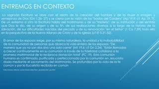 ENTREMOS EN CONTEXTO 
La sagrada Escritura se abre con el relato de la creación del hombre y de la mujer a imagen y 
semejanza de Dios (Gn 1,26- 27) y se cierra con la visión de las "bodas del Cordero" (Ap 19,9; cf. Ap 19, 7). 
De un extremo a otro la Escritura habla del matrimonio y de su "misterio", de su institución y del sentido 
que Dios le dio, de su origen y de su fin, de sus realizaciones diversas a lo largo de la historia de la 
salvación, de sus dificultades nacidas del pecado y de su renovación "en el Señor" (1 Co 7,39) todo ello 
en la perspectiva de la Nueva Alianza de Cristo y de la Iglesia (cf Ef 5,31-32). 
El amor de los esposos exige, por su misma naturaleza, la unidad y la indisolubilidad 
de la comunidad de personas que abarca la vida entera de los esposos: "De 
manera que ya no son dos sino una sola carne" (Mt 19,6; cf Gn 2,24). "Están llamados 
a crecer continuamente en su comunión a través de la fidelidad cotidiana a la 
promesa matrimonial de la recíproca donación total" (FC 19). Esta comunión 
humana es confirmada, purificada y perfeccionada por la comunión en Jesucristo 
dada mediante el sacramento del Matrimonio. Se profundiza por la vida de la fe 
común y por la Eucaristía recibida en común 
http://www.vatican.va/archive/catechism_sp/p2s2c3a7_sp.html 
 