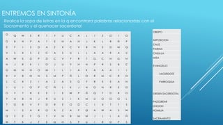 ENTREMOS EN SINTONÍA 
Realice la sopa de letras en la q encontrara palabras relacionadas con el 
Sacramento y el quehacer sacerdotal 
O 
Q W E R T Y U C A L I Z O I O 
G B H P A T E N A H J K L R Ñ P 
E F I S D A Z X C V B N S D M Q 
V S X S Z C A S U L L A A E A U 
A W E D P D C V F R T G C N G N 
N J R K I O J U Y H N P R S B C 
G M N H O M I L I A K A A A I I 
E V B O N S M P Ñ L O R M C R O 
L C X Z I A Z A S D F R E E A N 
I U I O P C Ñ L K J H O N R E G 
O Y T R E E I E W P Ñ Q T D R O 
Y H B N J R U S I K M U O O O L 
T G B V F D R E O D C I X T T S 
M I S A R O X Z A P Q A W A S W 
Q S E F G T V N B M M J L L A Ñ 
W F K J F E G H S P U I R D P S 
OBISPO 
IMPOSICION 
CALIZ 
PATENA 
CASULLA 
MISA 
EVANGELIO 
SACERDOTE 
PARROQUIA 
ORDEN SACERDOTAL 
PASTOREAR 
UNCION 
HOMILIA 
SACRAMENTO 
 