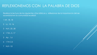 REFLEXIONEMOS CON LA PALABRA DE DIOS 
Realizar la lectura de las siguientes citas bíblicas y reflexionar de la importancia del ser 
sacerdotal en la comunidad ecelsial: 
1 Mt. 18, 18 
2 Lc. 10, 16 
3 Hch. 20, 28 
4 1 Tim. 5, 17 
5 Ap . 1,6 
6 1 Tm 2,5 
7 Hch 1,8 
 