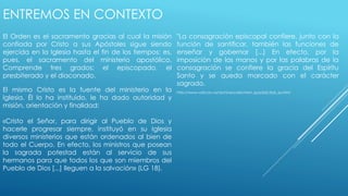 ENTREMOS EN CONTEXTO 
El Orden es el sacramento gracias al cual la misión 
confiada por Cristo a sus Apóstoles sigue siendo 
ejercida en la Iglesia hasta el fin de los tiempos: es, 
pues, el sacramento del ministerio apostólico. 
Comprende tres grados: el episcopado, el 
presbiterado y el diaconado. 
El mismo Cristo es la fuente del ministerio en la 
Iglesia. Él lo ha instituido, le ha dado autoridad y 
misión, orientación y finalidad: 
«Cristo el Señor, para dirigir al Pueblo de Dios y 
hacerle progresar siempre, instituyó en su Iglesia 
diversos ministerios que están ordenados al bien de 
todo el Cuerpo. En efecto, los ministros que posean 
la sagrada potestad están al servicio de sus 
hermanos para que todos los que son miembros del 
Pueblo de Dios [...] lleguen a la salvación» (LG 18). 
"La consagración episcopal confiere, junto con la 
función de santificar, también las funciones de 
enseñar y gobernar [...] En efecto, por la 
imposición de las manos y por las palabras de la 
consagración se confiere la gracia del Espíritu 
Santo y se queda marcado con el carácter 
sagrado. 
http://www.vatican.va/archive/catechism_sp/p2s2c3a6_sp.html 
 