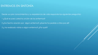 ENTREMOS EN SINTONÍA 
Desde sus pre conocimientos y su experiencia de vida responda las siguientes preguntas: 
1 ¿Qué es para usted la unción de los enfermos? 
2 ¿ha hecho oración por algún enfermo? ¿Qué le ha pedido a Dios por el? 
3 ¿ ha realizado visitas a algún enfermo? ¿Por qué? 
 