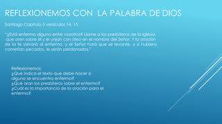 REFLEXIONEMOS CON LA PALABRA DE DIOS 
Santiago Capitulo 5 versículos 14, 15 
“¿Está enfermo alguno entre vosotros? Llame a los presbíteros de la Iglesia, 
que oren sobre él y le unjan con óleo en el nombre del Señor. Y la oración 
de la fe salvará al enfermo, y el Señor hará que se levante, y si hubiera 
cometido pecados, le serán perdonados.” 
Reflexionemos: 
¿Qué indica el texto que debe hacer si 
alguno se encuentra enfermo? 
¿Qué aran los presbíteros sobre el enfermo? 
¿Cuál es la importancia de la oración para el 
enfermo? 
 