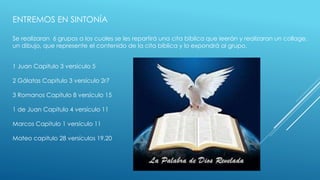ENTREMOS EN SINTONÍA 
Se realizaran 6 grupos a los cuales se les repartirá una cita bíblica que leerán y realizaran un collage, 
un dibujo, que represente el contenido de la cita bíblica y lo expondrá al grupo. 
1 Juan Capitulo 3 versículo 5 
2 Gálatas Capitulo 3 versículo 2r7 
3 Romanos Capitulo 8 versículo 15 
1 de Juan Capitulo 4 versículo 11 
Marcos Capitulo 1 versículo 11 
Mateo capitulo 28 versículos 19,20 
 