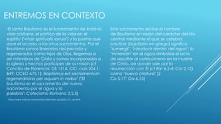ENTREMOS EN CONTEXTO 
El santo Bautismo es el fundamento de toda la 
vida cristiana, el pórtico de la vida en el 
espíritu ("vitae spiritualis ianua") y la puerta que 
abre el acceso a los otros sacramentos. Por el 
Bautismo somos liberados del pecado y 
regenerados como hijos de Dios, llegamos a 
ser miembros de Cristo y somos incorporados a 
la Iglesia y hechos partícipes de su misión (cf 
Concilio de Florencia: DS 1314; CIC, can 204,1; 
849; CCEO 675,1): Baptismus est sacramentum 
regenerationis per aquam in verbo" ("El 
bautismo es el sacramento del nuevo 
nacimiento por el agua y la 
palabra": Catecismo Romano 2,2,5) 
Este sacramento recibe el nombre 
de Bautismo en razón del carácter del rito 
central mediante el que se celebra: 
bautizar (baptizein en griego) significa 
"sumergir", "introducir dentro del agua"; la 
"inmersión" en el agua simboliza el acto 
de sepultar al catecúmeno en la muerte 
de Cristo, de donde sale por la 
resurrección con Él (cf Rm 6,3-4; Col 2,12) 
como "nueva criatura" (2 
Co 5,17; Ga 6,15) 
http://www.vatican.va/archive/catechism_sp/p2s2c1a1_sp.html 
 