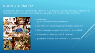 ENTREMOS EN SINTONÍA 
Se dispondrán diferentes carteleras con diferentes fotos de gente reunida comiendo, celebrando en 
familia alrededor de la mesa, para realizar que se realice una reflexión en torno de estas. 
A reflexionar: 
1 ¿que caracterizan estas imágenes? 
2 ¿Qué tiene en común las personas de las imágenes? 
3 ¿Qué motivos generan un compartir en sus familias? 
4 ¿Qué celebraciones recuerda? y porque? 
5 ¿En que se parecen esas comidas a la Eucaristía? 
 