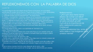REFLEXIONEMOS CON LA PALABRA DE DIOS 
Lucas 22: 7-20 
7 Cuando llegó el día de la fiesta de los Panes sin levadura, en que debía 
sacrificarse el cordero de la Pascua, 8 Jesús envió a Pedro y a Juan, diciéndoles: 
—Vayan a hacer los preparativos para que comamos la Pascua. 
9 —¿Dónde quieres que la preparemos? —le preguntaron. 
10 —Miren —contestó él—: al entrar ustedes en la ciudad les saldrá al encuentro 
un hombre que lleva un cántaro de agua. Síganlo hasta la casa en que 
entre, 11 y díganle al dueño de la casa: “El Maestro pregunta: ¿Dónde está la 
sala en la que voy a comer la Pascua con mis discípulos?” 12 Él les mostrará en 
la planta alta una sala amplia y amueblada. Preparen allí la cena. 
13 Ellos se fueron y encontraron todo tal como les había dicho Jesús. Así que 
prepararon la Pascua. 
14 Cuando llegó la hora, Jesús y sus apóstoles se *sentaron a la 
mesa. 15 Entonces les dijo: 
—He tenido muchísimos deseos de comer esta Pascua con ustedes antes de 
padecer,16 pues les digo que no volveré a comerla hasta que tenga su pleno 
cumplimiento en el reino de Dios. 
17 Luego tomó la copa, dio gracias y dijo: 
—Tomen esto y repártanlo entre ustedes. 18 Les digo que no volveré a beber del 
fruto de la vid hasta que venga el reino de Dios. 
19 También tomó pan y, después de dar gracias, lo partió, se lo dio a ellos y dijo: 
—Este pan es mi cuerpo, entregado por ustedes; hagan esto en memoria de 
mí. 
20 De la misma manera tomó la copa después de la cena, y dijo: 
—Esta copa es el nuevo pacto en mi sangre, que es derramada por ustedes. 
Reflexionemos: 
1 ¿Por qué Jesús tenia tantos 
deseos de comer con ellos? 
2 ¿Hay algunos gestos especiales 
en esta comida? ¿Cuál? 
3 ¿Cuál es la importancia de 
esta celebración para los 
Cristianos? 
4 ¿Qué semejanzas hay entre el 
texto bíblico y las imágenes vistas 
anterior mente? 
 