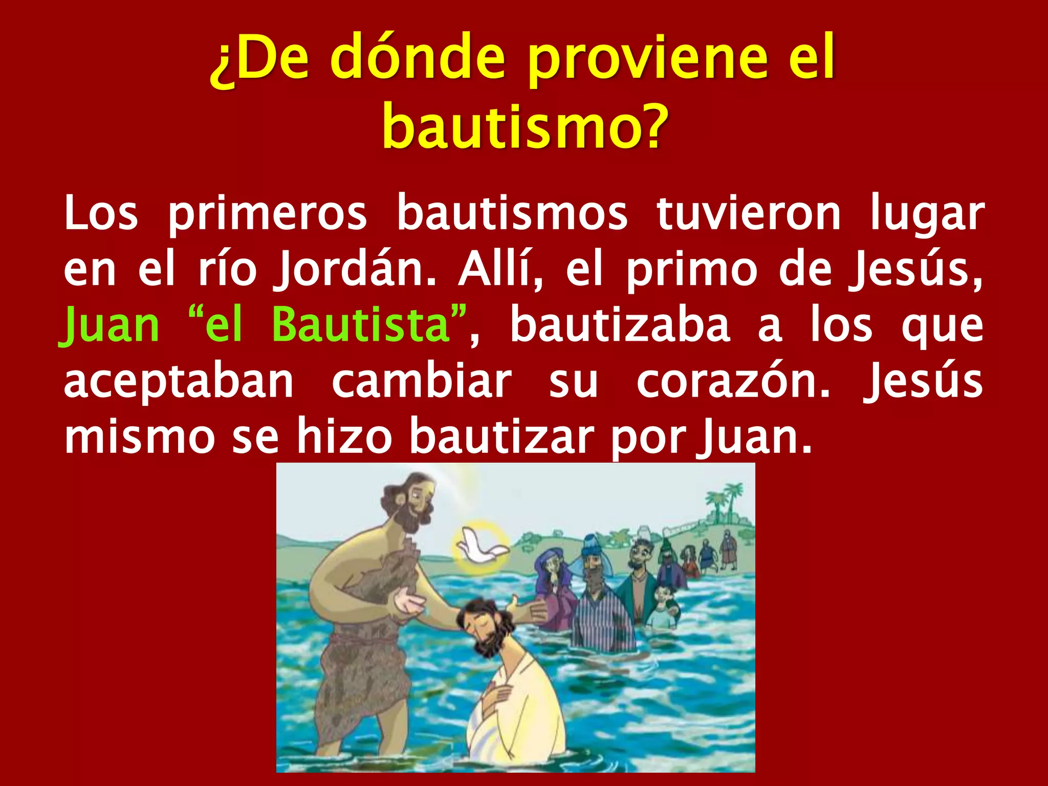 ¿De dónde proviene el
bautismo?
Los primeros bautismos tuvieron lugar
en el río Jordán. Allí, el primo de Jesús,
Juan “el Bautista”, bautizaba a los que
aceptaban cambiar su corazón. Jesús
mismo se hizo bautizar por Juan.
 