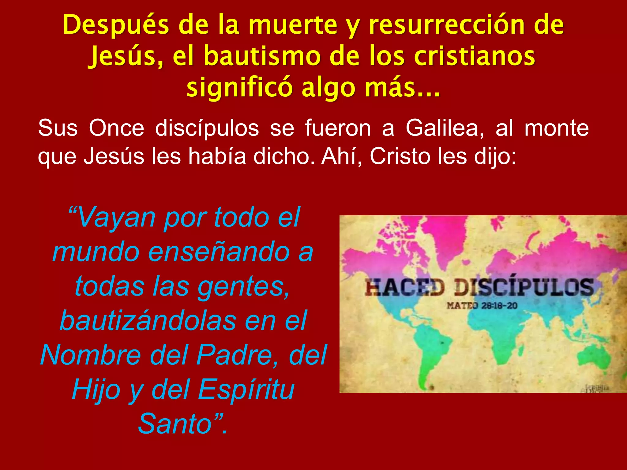 Después de la muerte y resurrección de
Jesús, el bautismo de los cristianos
significó algo más...
Sus Once discípulos se fueron a Galilea, al monte
que Jesús les había dicho. Ahí, Cristo les dijo:
“Vayan por todo el
mundo enseñando a
todas las gentes,
bautizándolas en el
Nombre del Padre, del
Hijo y del Espíritu
Santo”.
 