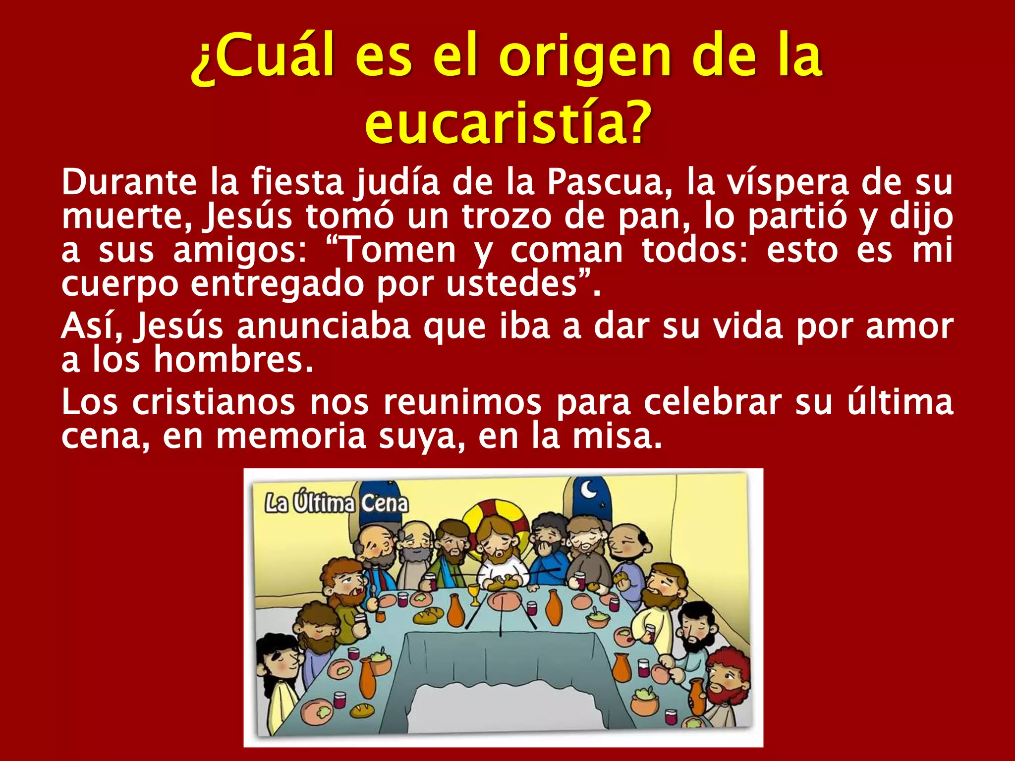 ¿Cuál es el origen de la
eucaristía?
Durante la fiesta judía de la Pascua, la víspera de su
muerte, Jesús tomó un trozo de pan, lo partió y dijo
a sus amigos: “Tomen y coman todos: esto es mi
cuerpo entregado por ustedes”.
Así, Jesús anunciaba que iba a dar su vida por amor
a los hombres.
Los cristianos nos reunimos para celebrar su última
cena, en memoria suya, en la misa.
 