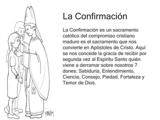 La Confirmación
La Confirmación es un sacramento
católico del compromiso cristiano
maduro es el sacramento que nos
convierte en Apóstoles de Cristo. Aquí
se nos concede la gracia de recibir por
segunda vez al Espíritu Santo quién
viene a derramar sobre nosotros 7
dones; Sabiduría, Entendimiento,
Ciencia, Consejo, Piedad, Fortaleza y
Temor de Dios.
 