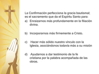La Confirmación perfecciona la gracia bautismal;
es el sacramento que da el Espíritu Santo para:
a) Enraizarnos más profundamente en la filiación
divina.
b) Incorporarnos más firmemente a Cristo.
c) Hacer más sólido nuestro vínculo con la
Iglesia, asociándonos todavía más a su misión
d) Ayudarnos a dar testimonio de la fe
cristiana por la palabra acompañada de las
obras.
 
