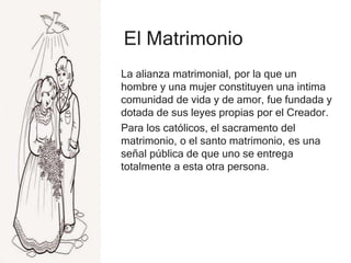 El Matrimonio
La alianza matrimonial, por la que un
hombre y una mujer constituyen una intima
comunidad de vida y de amor, fue fundada y
dotada de sus leyes propias por el Creador.
Para los católicos, el sacramento del
matrimonio, o el santo matrimonio, es una
señal pública de que uno se entrega
totalmente a esta otra persona.
 