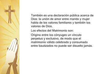 También es una declaración pública acerca de
Dios: la unión de amor entre marido y mujer
habla de los valores familiares y también los
valores de Dios.
Los efectos del Matrimonio son:
Origina entre los cónyuges un vínculo
perpetuo y exclusivo, de modo que el
matrimonio válido celebrado y consumado
entre bautizados no puede ser disuelto jamás.
 