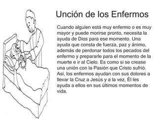 Unción de los Enfermos
Cuando alguien está muy enfermo o es muy
mayor y puede morirse pronto, necesita la
ayuda de Dios para ese momento. Una
ayuda que consta de fuerza, paz y ánimo,
además de perdonar todos los pecados del
enfermo y prepararle para el momento de la
muerte e ir al Cielo. Es como si se crease
una unión con la Pasión que Cristo sufrió.
Así, los enfermos ayudan con sus dolores a
llevar la Cruz a Jesús y a la vez, Él les
ayuda a ellos en sus últimos momentos de
vida.
 