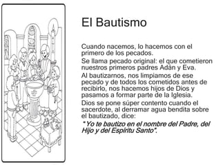 El Bautismo
Cuando nacemos, lo hacemos con el
primero de los pecados.
Se llama pecado original: el que cometieron
nuestros primeros padres Adán y Eva.
Al bautizarnos, nos limpiamos de ese
pecado y de todos los cometidos antes de
recibirlo, nos hacemos hijos de Dios y
pasamos a formar parte de la Iglesia.
Dios se pone súper contento cuando el
sacerdote, al derramar agua bendita sobre
el bautizado, dice:
“Yo te bautizo en el nombre del Padre, del
Hijo y del Espíritu Santo”.
 