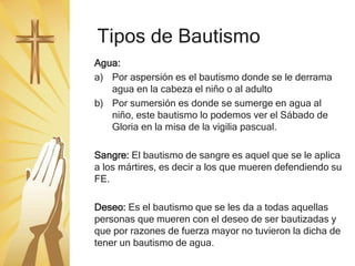 Tipos de Bautismo
Agua:
a) Por aspersión es el bautismo donde se le derrama
agua en la cabeza el niño o al adulto
b) Por sumersión es donde se sumerge en agua al
niño, este bautismo lo podemos ver el Sábado de
Gloria en la misa de la vigilia pascual.
Sangre: El bautismo de sangre es aquel que se le aplica
a los mártires, es decir a los que mueren defendiendo su
FE.
Deseo: Es el bautismo que se les da a todas aquellas
personas que mueren con el deseo de ser bautizadas y
que por razones de fuerza mayor no tuvieron la dicha de
tener un bautismo de agua.
 