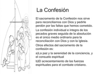La Confesión
El sacramento de la Confesión nos sirve
para reconciliarnos con Dios y pedirle
perdón por las faltas que hemos cometido.
La confesión individual e íntegra de los
pecados graves seguida de la absolución
es el único medio ordinario para la
reconciliación con Dios y con la Iglesia.
Otros efectos del sacramento de la
confesión es:
a)La paz y la serenidad de la conciencia, y
el consuelo espiritual
b)El acrecentamiento de las fuerzas
espirituales para el combate cristiano.
 