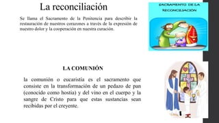 La reconciliación
Se llama el Sacramento de la Penitencia para describir la
restauración de nuestros corazones a través de la expresión de
nuestro dolor y la cooperación en nuestra curación.
la comunión o eucaristía es el sacramento que
consiste en la transformación de un pedazo de pan
(conocido como hostia) y del vino en el cuerpo y la
sangre de Cristo para que estas sustancias sean
recibidas por el creyente.
LA COMUNIÓN
 