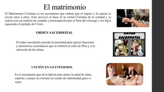 El matrimonio
El Matrimonio Cristiano es un sacramento que ordena que el esposo y la esposa se
sirvan unos a otros. Este servicio se basa en la virtud Cristiana de la caridad y se
realiza con un espíritu de cuidado y preocupación por el bien del cónyuge y los hijos
siguiendo el ejemplo de Cristo.
El orden sacerdotal concede la autoridad para ejercer funciones
y ministerios eclesiásticos que se refieren al culto de Dios y a la
salvación de las almas.
ORDEN SACERDOTAL
Es el sacramento que da la Iglesia para atraer la salud de alma,
espíritu y cuerpo al cristiano en estado de enfermedad grave o
vejez.
UNCIÓN EN LO ENFERMOS
 