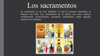 Los sacramentos
un sacramento es un acto mediante el cual el creyente manifiesta su
relación con dios, Los sacramentos de la iglesia son siete: bautizo,
confirmación, reconciliación, comunión, matrimonio, orden sagrado,
unción en lo enfermos.
 