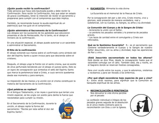 ¿Quién puede recibir la confirmación?
Toda persona que haya sido bautizada puede y debe recibir la
Confirmación. Para recibir la Confirmación, hay que estar en estado
de gracia (confesado), tener la intención de recibir el sacramento y
prepararse para cumplir con el compromiso que éste implica.
También, se recomienda buscar la ayuda espiritual de un
padrino(a) que nos guíe en el compromiso.
¿Quién administra el Sacramento de la Confirmación?
Los obispos son los sucesores de los apóstoles que estuvieron
presentes el día de Pentecostés. Por lo tanto, es el obispo el
ministro de la confirmación.
En una situación especial, el obispo puede autorizar a un sacerdote
a administrar el Sacramento.
El Rito de la confirmación
El obispo extiende sus manos sobre el confirmado como símbolo del
don del Espíritu Santo a quien invoca para que descienda sobre el
cristiano.
Después, el obispo unge la frente con el santo crisma, que es aceite
de oliva perfumado bendecido por el obispo el jueves santo. Este es
un signo de consagración que simboliza el sello del Espíritu Santo
que marca la pertenencia total a Cristo, a cuyo servicio quedamos
desde ese momento y para siempre.
La imposición de las manos y la unción con el crisma constituyen la
materia del Sacramento de la Confirmación.
¿Qué palabras se repiten?
En el Antiguo Testamento, a los reyes o guerreros que tenían una
misión especial, se les ungía con aceite para darles la fuerza que
necesitaban para cumplir su misión.
En el Sacramento de la Confirmación, durante la
unción, el obispo repite la forma del
sacramento: "Recibe por esta señal el don del
Espíritu Santo".
EUCARISTÍA: Alimenta la vida divina
La Eucaristía es el memorial de la Pascua de Cristo.
Por la consagración del pan y del vino, Cristo mismo, vivo y
glorioso, está presente de manera verdadera, real y
substancial, con su Cuerpo, su Sangre, su alma y su divinidad.
La Comunión del Cuerpo y de la Sangre de Cristo:
- Acrecienta la unión con el Señor.
- Le perdona los pecados veniales y lo preserva de pecados
graves.
- Los lazos de caridad entre el comulgante y Cristo son
reforzados.
Qué es la Santísima Eucaristía? R.- es el sacramento que
contiene verdaderamente el Cuerpo y la Sangre de nuestro
Señor Jesucristo, con su alma y divinidad, bajo las apariencias
de Pan y vino.
¿Está Jesucristo sacramentado en todos los altares?
Está donde se dice Misa, desde la consagración hasta que el
sacerdote comulga con el cáliz. También está, día y noche, en
el Sagrario donde se reservan hostias consagradas.
Para vivir oculto entre los suyos, y que le adoremos, visitemos
y recibamos y para ser llevado a los enfermos.
¿Por qué eligió esconderse bajo especies de pan y vino?
R.- Entre otras razones, para significar que la Comunión es
banquete espiritual de las almas.
RECONCILIACIÓN O PENITENCIA:
Nos devuelve la vida divina perdida
por el pecado
La confesión individual e íntegra de los
pecados graves seguida de la absolución
es el único medio ordinario para la
reconciliación con Dios y con la Iglesia.
 