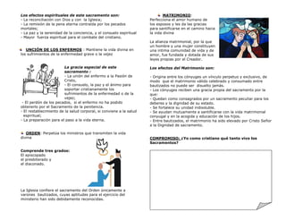 Los efectos espirituales de este sacramento son:
- La reconciliación con Dios y con la Iglesia;
- La remisión de la pena eterna contraída por los pecados
mortales;
- La paz y la serenidad de la conciencia, y el consuelo espiritual
- Mayor fuerza espiritual para el combate del cristiano.
UNCIÓN DE LOS ENFERMOS : Mantiene la vida divina en
los sufrimientos de la enfermedad grave o la vejez
La gracia especial de este
sacramento :
- La unión del enfermo a la Pasión de
Cristo,
- El consuelo, la paz y el ánimo para
soportar cristianamente los
sufrimientos de la enfermedad o de la
vejez;
- El perdón de los pecados, si el enfermo no ha podido
obtenerlo por el Sacramento de la penitencia.
- El restablecimiento de la salud corporal, si conviene a la salud
espiritual;
- La preparación para el paso a la vida eterna.
ORDEN: Perpetúa los ministros que transmiten la vida
divina
Comprende tres grados:
El episcopado
el presbiterado y
el diaconado.
La Iglesia confiere el sacramento del Orden únicamente a
varones bautizados, cuyas aptitudes para el ejercicio del
ministerio han sido debidamente reconocidas.
MATRIMONIO:
Perfecciona el amor humano de
los esposos y les da las gracias
para santificarse en el camino hacia
la vida divina
La alianza matrimonial, por la que
un hombre y una mujer constituyen
una intima comunidad de vida y de
amor, fue fundada y dotada de sus
leyes propias por el Creador.
Los efectos del Matrimonio son:
- Origina entre los cónyuges un vínculo perpetuo y exclusivo, de
modo que el matrimonio válido celebrado y consumado entre
bautizados no puede ser disuelto jamás.
- Los cónyuges reciben una gracia propia del sacramento por la
que:
- Quedan como consagrados por un sacramento peculiar para los
deberes y la dignidad de su estado.
- Se fortalece su unidad indisoluble.
- Se ayudan mutuamente a santificarse con la vida matrimonial
conyugal y en la acogida y educación de los hijos.
- Entre bautizados, el matrimonio ha sido elevado por Cristo Señor
a la Dignidad de sacramento.
COMPROMISO: ¿Yo como cristiano qué tanto vivo los
Sacramentos?
 