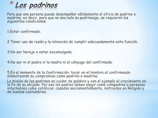 *
Para que una persona pueda desempeñar válidamente el oficio de padrino o
madrina, es decir, para que no sea nulo su padrinazgo, se requieren las
siguientes condiciones:

1.Estar confirmado.

2.Tener uso de razón y la intención de cumplir adecuadamente esta función.

3.No ser hereje o estar excomulgado.

4.No ser ni el padre ni la madre ni el cónyuge del confirmado.

5.En el momento de la Confirmación, tocar en el hombro al confirmando
simbolizando su compromiso como padrino o madrina.
La misión de los padrinos es cuidar de palabra y con el ejemplo el crecimiento en
la Fe de su ahijado. Por eso los padres deben elegir como compadres a personas
intachables como católicos: casados sacramentalmente, instruidos en Religión y
de buenas costumbres.
 