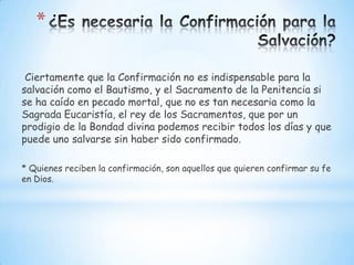 *

 Ciertamente que la Confirmación no es indispensable para la
salvación como el Bautismo, y el Sacramento de la Penitencia si
se ha caído en pecado mortal, que no es tan necesaria como la
Sagrada Eucaristía, el rey de los Sacramentos, que por un
prodigio de la Bondad divina podemos recibir todos los días y que
puede uno salvarse sin haber sido confirmado.

* Quienes reciben la confirmación, son aquellos que quieren confirmar su fe
en Dios.
 
