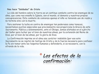 Nos hace "Soldados" de Cristo
  La vida del hombre sobre la tierra es un continuo combate contra los enemigos de su
alma, que como nos enseña la Iglesia, son el mundo, el demonio y nuestras propias
concupiscencias. Este combate da comienzo apenas el niño va teniendo uso de razón y
no termina sino con la muerte.
  Para sostener la lucha en contra de enemigos tan poderosos como tenaces,
necesitamos auxilios especiales que precisamente nos proporciona la Gracia de este
Sacramento. Pública y solemnemente, ante el Obispo, somos alistados en el ejército
del Señor para luchar por el bien de nuestras almas, por la extensión del Reino de
Dios, por el bien de las almas, por la gloria de Dios.
  La Confirmación imprime en el alma ese carácter indeleble (por eso este
Sacramento no se repite) de testigo de Cristo y da la fuerza necesaria para confesar
la Fe sin temor ante los respetos humanos y defenderla, si es necesario, con la
ofrenda de la vida.



                                 *
 