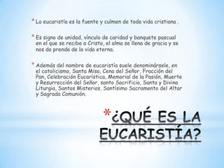 * La eucaristía es la fuente y culmen de toda vida cristiana .

* Es signo de unidad, vínculo de caridad y banquete pascual
 en el que se recibe a Cristo, el alma se llena de gracia y se
 nos da prenda de la vida eterna.


* Además del nombre de eucaristía suele denominársele, en
 el catolicismo, Santa Misa, Cena del Señor, Fracción del
 Pan, Celebración Eucarística, Memorial de la Pasión, Muerte
 y Resurrección del Señor, santo Sacrificio, Santa y Divina
 Liturgia, Santos Misterios, Santísimo Sacramento del Altar
 y Sagrada Comunión.



                              *
 
