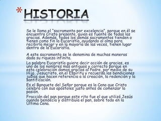 *
    Se le llama el “sacramento por excelencia”, porque en él se
    encuentra Cristo presente, quien es fuente de todas las
    gracias. Además, todos los demás sacramentos tienden o
    tienen como fin la Eucaristía, ayudando al alma para
    recibirlo mejor y en la mayoría de las veces, tienen lugar
    dentro de la Eucaristía.
    A este sacramento se le denomina de muchas maneras
    dada su riqueza infinita.
    La palabra Eucaristía quiere decir acción de gracias, es
    uno de los nombres más antiguos y correcto porque en
    esta celebración damos gracias al Padre, por medio de su
    Hijo, Jesucristo, en el Espíritu y recuerda las bendiciones
    judías que hacen referencia a la creación, la redención y la
    santificación.
    Es el Banquete del Señor porque es la Cena que Cristo
    celebró con sus apóstoles justo antes de comenzar la
    pasión.
    Fracción del pan porque este rito fue el que utilizó Jesús
    cuando bendecía y distribuía el pan, sobre todo en la
    Última Cena.
 