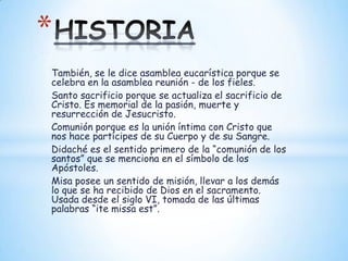 *
También, se le dice asamblea eucarística porque se
celebra en la asamblea reunión - de los fieles.
Santo sacrificio porque se actualiza el sacrificio de
Cristo. Es memorial de la pasión, muerte y
resurrección de Jesucristo.
Comunión porque es la unión íntima con Cristo que
nos hace partícipes de su Cuerpo y de su Sangre.
Didaché es el sentido primero de la “comunión de los
santos” que se menciona en el símbolo de los
Apóstoles.
Misa posee un sentido de misión, llevar a los demás
lo que se ha recibido de Dios en el sacramento.
Usada desde el siglo VI, tomada de las últimas
palabras “ite missa est”.
 