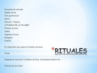 Procesión de entrada
Saludo inicial
Acto penitencial
Gloria
Oración / Colecta
LITURGIA DE LA PALABRA
Primera lectura
Salmo
Segunda lectura
Evangelio
Homilía


El celebrante nos explica la Palabra de Dios.


Credo
                                                   *
Después de escuchar la Palabra de Dios, confesamos nuestra fe.


Oración de los fieles
 