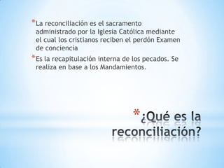 * La reconciliación es el sacramento
 administrado por la Iglesia Católica mediante
 el cual los cristianos reciben el perdón Examen
 de conciencia
* Es la recapitulación interna de los pecados. Se
 realiza en base a los Mandamientos.




                                 *
 