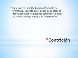 * Esta fase es también llamada Propósito de
 enmienda. Consiste en el deseo de reparar el
 daño hecho por los pecados cometidos (y otros
 asumidos como propios) y de no repetirlos.




                                *
 