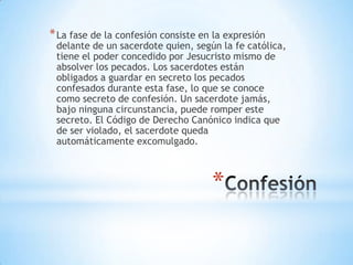 * La fase de la confesión consiste en la expresión
 delante de un sacerdote quien, según la fe católica,
 tiene el poder concedido por Jesucristo mismo de
 absolver los pecados. Los sacerdotes están
 obligados a guardar en secreto los pecados
 confesados durante esta fase, lo que se conoce
 como secreto de confesión. Un sacerdote jamás,
 bajo ninguna circunstancia, puede romper este
 secreto. El Código de Derecho Canónico indica que
 de ser violado, el sacerdote queda
 automáticamente excomulgado.



                                     *
 