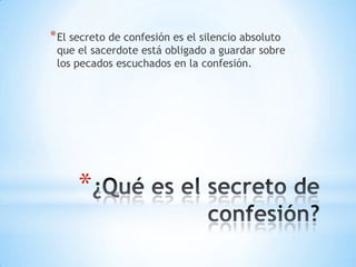* El secreto de confesión es el silencio absoluto
 que el sacerdote está obligado a guardar sobre
 los pecados escuchados en la confesión.




      *
 