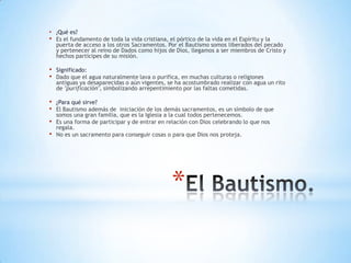 •   ¿Qué  es?
•   Es el fundamento de toda la vida cristiana, el pórtico de la vida en el Espíritu y la
    puerta de acceso a los otros Sacramentos. Por el Bautismo somos liberados del pecado
    y pertenecer al reino de Dados como hijos de Dios, llegamos a ser miembros de Cristo y
    hechos partícipes de su misión.

•   Significado:
•   Dado que el agua naturalmente lava o purifica, en muchas culturas o religiones
    antiguas ya desaparecidas o aún vigentes, se ha acostumbrado realizar con agua un rito
    de "purificación", simbolizando arrepentimiento por las faltas cometidas.

•   ¿Para qué sirve?
•   El Bautismo además de iniciación de los demás sacramentos, es un símbolo de que
    somos una gran familia, que es la Iglesia a la cual todos pertenecemos.
•   Es una forma de participar y de entrar en relación con Dios celebrando lo que nos
    regala.
•   No es un sacramento para conseguir cosas o para que Dios nos proteja.




                                               *
 