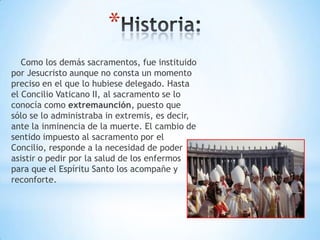 *
   Como los demás sacramentos, fue instituido
por Jesucristo aunque no consta un momento
preciso en el que lo hubiese delegado. Hasta
el Concilio Vaticano II, al sacramento se lo
conocía como extremaunción, puesto que
sólo se lo administraba in extremis, es decir,
ante la inminencia de la muerte. El cambio de
sentido impuesto al sacramento por el
Concilio, responde a la necesidad de poder
asistir o pedir por la salud de los enfermos
para que el Espíritu Santo los acompañe y
reconforte.
 