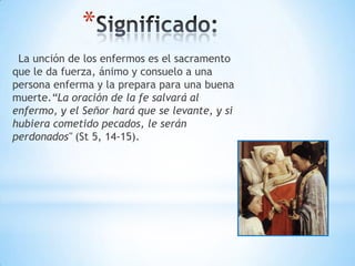 *
 La unción de los enfermos es el sacramento
que le da fuerza, ánimo y consuelo a una
persona enferma y la prepara para una buena
muerte.“La oración de la fe salvará al
enfermo, y el Señor hará que se levante, y si
hubiera cometido pecados, le serán
perdonados" (St 5, 14-15).
 