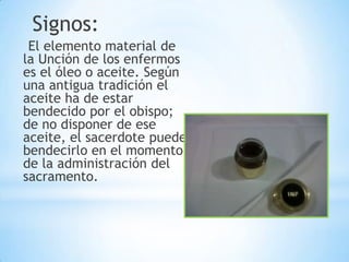 Signos:
 El elemento material de
la Unción de los enfermos
es el óleo o aceite. Según
una antigua tradición el
aceite ha de estar
bendecido por el obispo;
de no disponer de ese
aceite, el sacerdote puede
bendecirlo en el momento
de la administración del
sacramento.
 