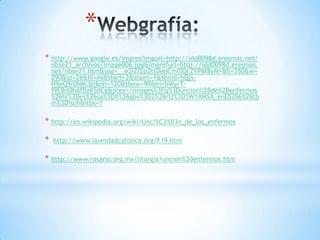 *
* http://www.google.es/imgres?imgurl=http://idd0098d.eresmas.net/
    nbse21_archivos/image006.jpg&imgrefurl=http://idd0098d.eresmas.
    net/nbse21.htm&usg=__e2IZf2pZttDenCmlSQcZYP6f8yM=&h=350&w=
    290&sz=26&hl=es&start=2&zoom=1&tbnid=hQjs-
    N9eQ5r0NM:&tbnh=120&tbnw=99&ei=bWyrT-
    f9E8nOhAfDzKSdCg&prev=/images%3Fq%3Duncion%2Bde%2Benfermos
    %26hl%3Des%26sa%3DX%26gbv%3D2%26rlz%3D1W1AMSA_enES356%26tb
    m%3Disch&itbs=1

* http://es.wikipedia.org/wiki/Unci%C3%B3n_de_los_enfermos

*   http://www.laverdadcatolica.org/F19.htm

* http://www.rosario.org.mx/liturgia/uncion%20enfermos.htm
 