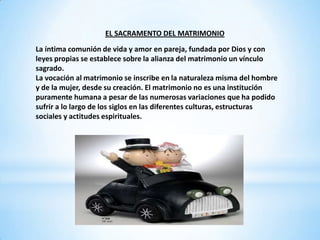EL SACRAMENTO DEL MATRIMONIO
La íntima comunión de vida y amor en pareja, fundada por Dios y con
leyes propias se establece sobre la alianza del matrimonio un vínculo
sagrado.
La vocación al matrimonio se inscribe en la naturaleza misma del hombre
y de la mujer, desde su creación. El matrimonio no es una institución
puramente humana a pesar de las numerosas variaciones que ha podido
sufrir a lo largo de los siglos en las diferentes culturas, estructuras
sociales y actitudes espirituales.
 