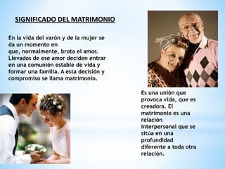 SIGNIFICADO DEL MATRIMONIO

En la vida del varón y de la mujer se
da un momento en
que, normalmente, brota el amor.
Llevados de ese amor deciden entrar
en una comunión estable de vida y
formar una familia. A esta decisión y
compromiso se llama matrimonio.

                                        Es una unión que
                                        provoca vida, que es
                                        creadora. El
                                        matrimonio es una
                                        relación
                                        interpersonal que se
                                        sitúa en una
                                        profundidad
                                        diferente a toda otra
                                        relación.
 
