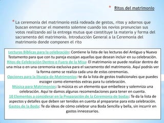 *

   * La ceremonia del matrimonio está rodeada de gestos, ritos y adornos que
     buscan enmarcar el momento solemne cuando los novios pronuncian sus
     votos realizando así la entrega mutua que constituye la materia y forma del
     sacramento del matrimonio. Introducción General a la Ceremonia del
     matrimonio donde componen el rito

 Lecturas Bíblicas para la celebración: Contiene la lista de las lecturas del Antiguo y Nuevo
 Testamento para que con tu pareja escojan aquellas que desean incluir en su celebración.
Ritos de Celebración Dentro o Fuera de la Misa: El matrimonio se puede realizar dentro de
una misa o en una ceremonia exclusiva para el sacramento del matrimonio. Aquí podrás ver
                   la forma como se realiza cada una de estas ceremonias.
Opciones para la liturgia de Matrimonios: te da la lista de gestos tradicionales que puedes
                     escoger como elementos extras para tu celebración.
    Música para Matrimonios: la música es un elemento que embellece y solemniza una
        celebración. Aquí te damos algunas recomendaciones para tener en cuenta.
 10 Elementos a considerar en la Preparación de la Ceremonia de bodas: Te da la lista de
  aspectos y detalles que deben ser tenidos en cuenta al prepararse para esta celebración.
 Gastos de la Boda: Te da ideas de cómo celebrar una Boda Sencilla y bella, sin incurrir en
                                     gastos innecesarios.
 