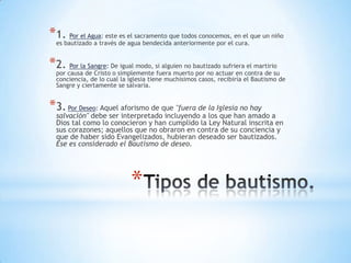 *1.bautizado a través de el sacramento que todos conocemos, en el que un niño
 es
     Por el Agua: este es
                          agua bendecida anteriormente por el cura.


*2. causalade CristoDesimplemente si alguien no bautizado sufrieracontra de su
 por
     Por Sangre:
                    o
                       igual modo,
                                   fuera muerto por no actuar en
                                                                   el martirio

  conciencia, de lo cual la iglesia tiene muchísimos casos, recibiría el Bautismo de
  Sangre y ciertamente se salvaría.


*3. Por Deseo: Aquel aforismo de que "fuera de la Iglesia no hay
  salvación" debe ser interpretado incluyendo a los que han amado a
  Dios tal como lo conocieron y han cumplido la Ley Natural inscrita en
  sus corazones; aquellos que no obraron en contra de su conciencia y
  que de haber sido Evangelizados, hubieran deseado ser bautizados.
  Ese es considerado el Bautismo de deseo.




                            *
 
