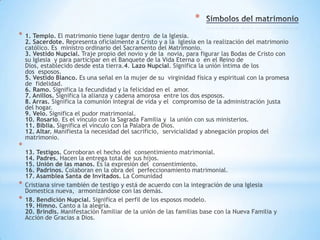 *
*   1. Templo. El matrimonio tiene lugar dentro de la Iglesia.
    2. Sacerdote. Representa oficialmente a Cristo y a la Iglesia en la realización del matrimonio
    católico. Es ministro ordinario del Sacramento del Matrimonio.
    3. Vestido Nupcial. Traje propio del novio y de la novia, para figurar las Bodas de Cristo con
    su Iglesia y para participar en el Banquete de la Vida Eterna o en el Reino de
    Dios, establecido desde esta tierra.4. Lazo Nupcial. Significa la unión íntima de los
    dos esposos.
    5. Vestido Blanco. Es una señal en la mujer de su virginidad física y espiritual con la promesa
    de fidelidad.
    6. Ramo. Significa la fecundidad y la felicidad en el amor.
    7. Anillos. Significa la alianza y cadena amorosa entre los dos esposos.
    8. Arras. Significa la comunión integral de vida y el compromiso de la administración justa
    del hogar.
    9. Velo. Significa el pudor matrimonial.
    10. Rosario. Es el vínculo con la Sagrada Familia y la unión con sus ministerios.
    11. Biblia. Significa el vínculo con la Palabra de Dios.
    12. Altar. Manifiesta la necesidad del sacrificio, servicialidad y abnegación propios del
    matrimonio.
*
    13. Testigos. Corroboran el hecho del consentimiento matrimonial.
    14. Padres. Hacen la entrega total de sus hijos.
    15. Unión de las manos. Es la expresión del consentimiento.
    16. Padrinos. Colaboran en la obra del perfeccionamiento matrimonial.
    17. Asamblea Santa de Invitados. La Comunidad
*   Cristiana sirve también de testigo y está de acuerdo con la integración de una Iglesia
    Domestica nueva, armonizándose con las demás.
*   18. Bendición Nupcial. Significa el perfil de los esposos modelo.
    19. Himno. Canto a la alegría.
    20. Brindis. Manifestación familiar de la unión de las familias base con la Nueva Familia y
    Acción de Gracias a Dios.
 